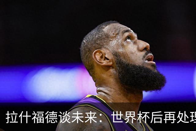 拉什福德谈未来：世界杯后再处理，全身心投入当下，没精力想别的