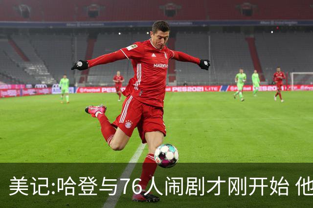 美记:哈登与76人闹剧才刚开始 他会让全队不爽