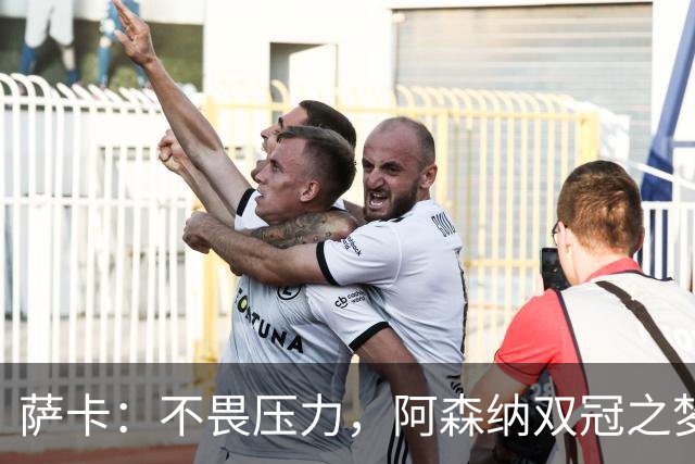 萨卡：不畏压力，阿森纳双冠之梦触手可及！