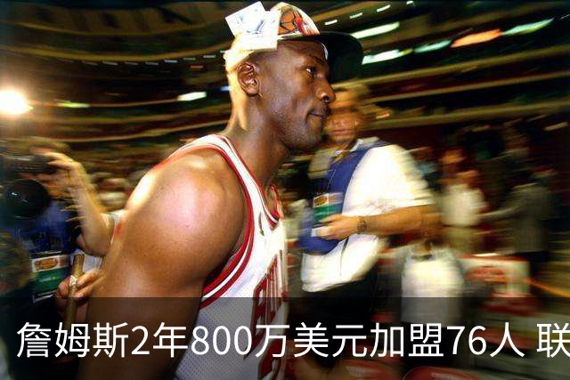 詹姆斯2年800万美元加盟76人 联手大帝+马克西+布朗