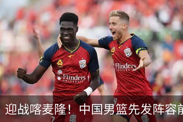 迎战喀麦隆！中国男篮先发阵容前瞻：高诗岩轮换出战，赵继伟联手胡金秋
