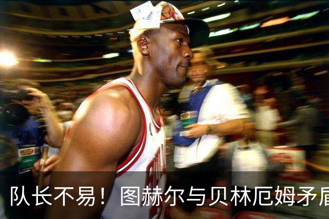 队长不易！图赫尔与贝林厄姆矛盾爆发 凯恩充当和事佬