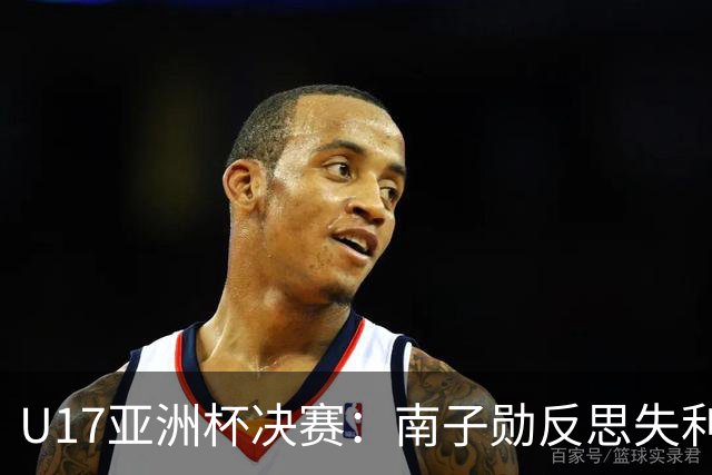 U17亚洲杯决赛：南子勋反思失利，展望未来的希望与挑战